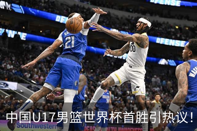 中国U17男篮世界杯首胜引热议！张懿赵杰获盛赞 张宇辰异军突起